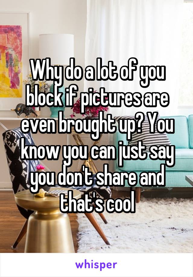 Why do a lot of you block if pictures are even brought up? You know you can just say you don't share and that's cool