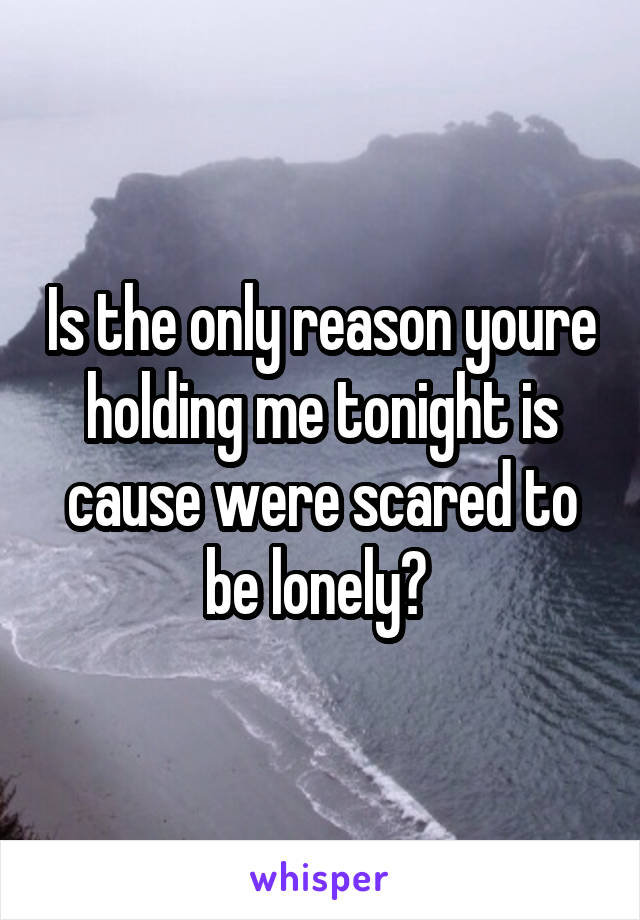 Is the only reason youre holding me tonight is cause were scared to be lonely? 