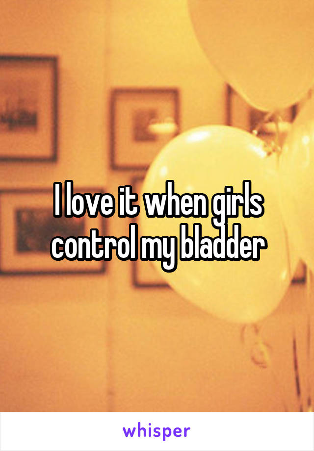 I love it when girls control my bladder