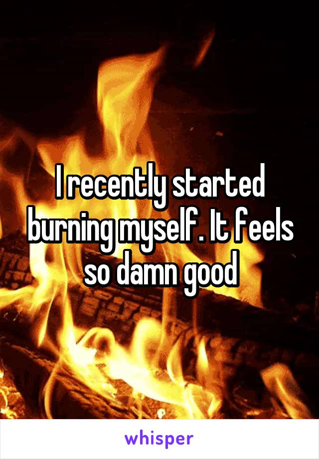 I recently started burning myself. It feels so damn good