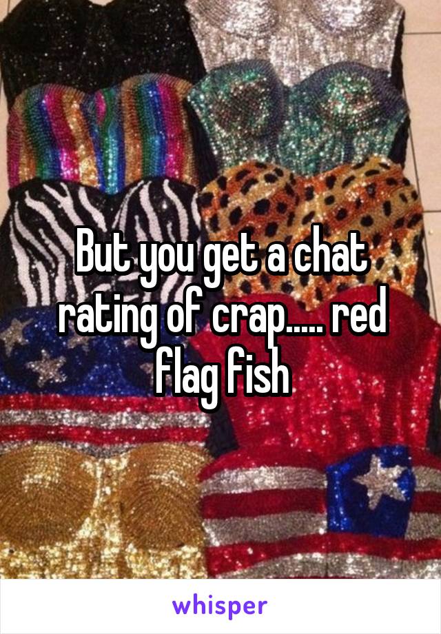 But you get a chat rating of crap..... red flag fish