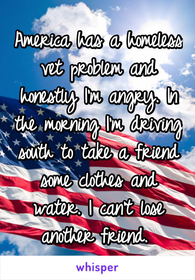 America has a homeless vet problem and honestly I'm angry. In the morning I'm driving south to take a friend some clothes and water. I can't lose another friend. 