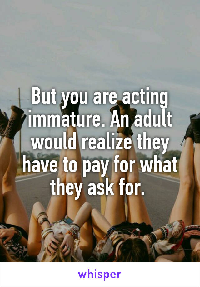 But you are acting immature. An adult would realize they have to pay for what they ask for. 