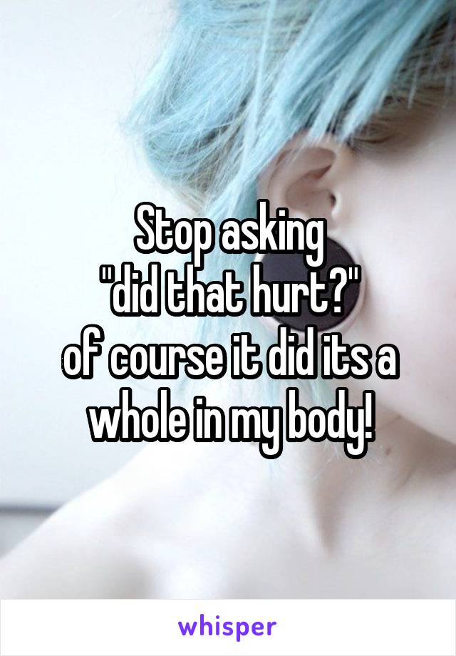 Stop asking
 "did that hurt?" 
of course it did its a whole in my body!