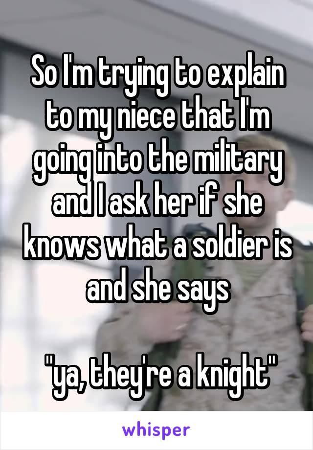 So I'm trying to explain to my niece that I'm going into the military and I ask her if she knows what a soldier is and she says

 "ya, they're a knight"