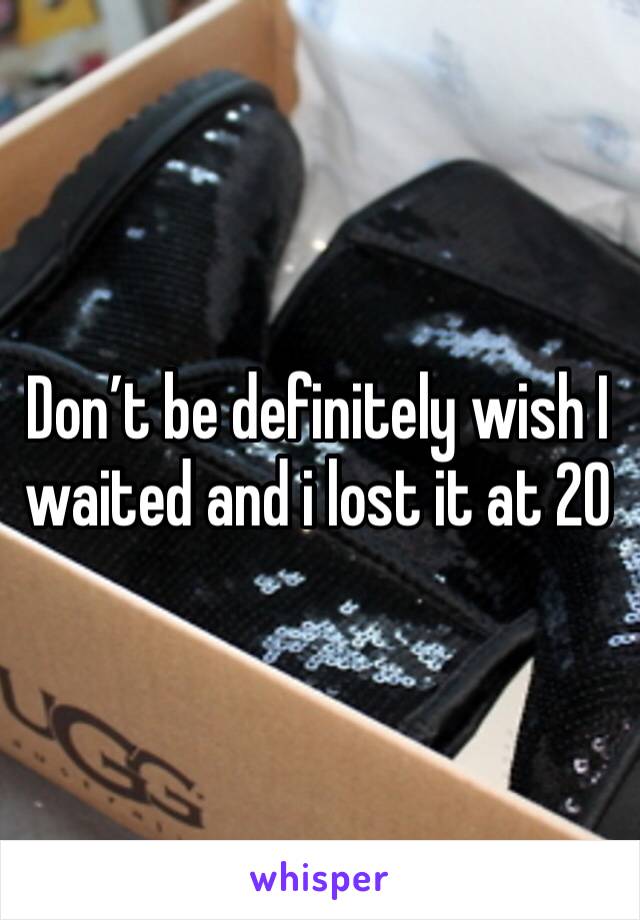 Don’t be definitely wish I waited and i lost it at 20 