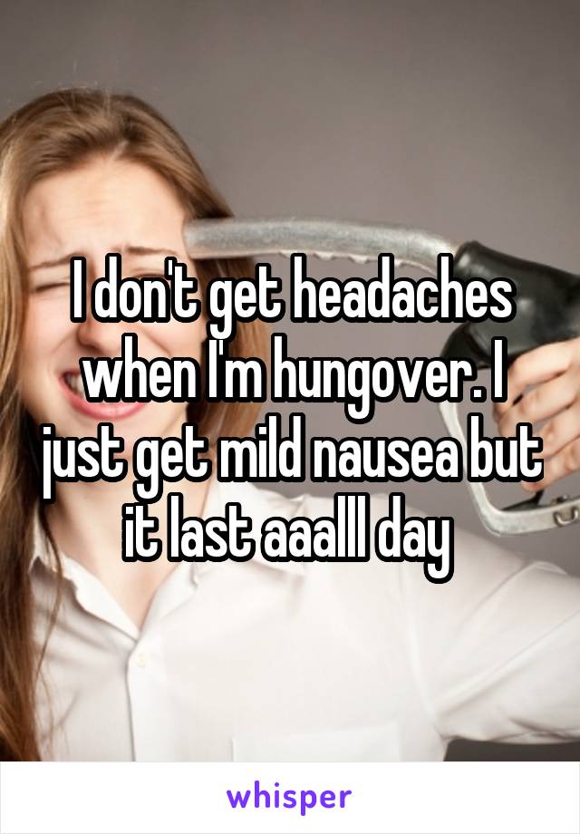 I don't get headaches when I'm hungover. I just get mild nausea but it last aaalll day 