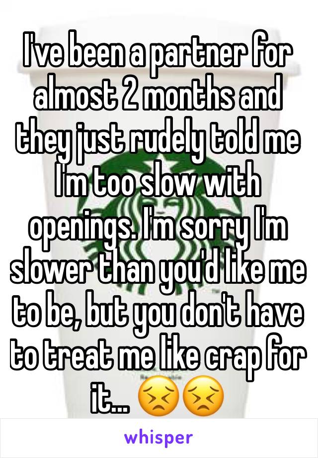 I've been a partner for almost 2 months and they just rudely told me I'm too slow with openings. I'm sorry I'm slower than you'd like me to be, but you don't have to treat me like crap for it... 😣😣