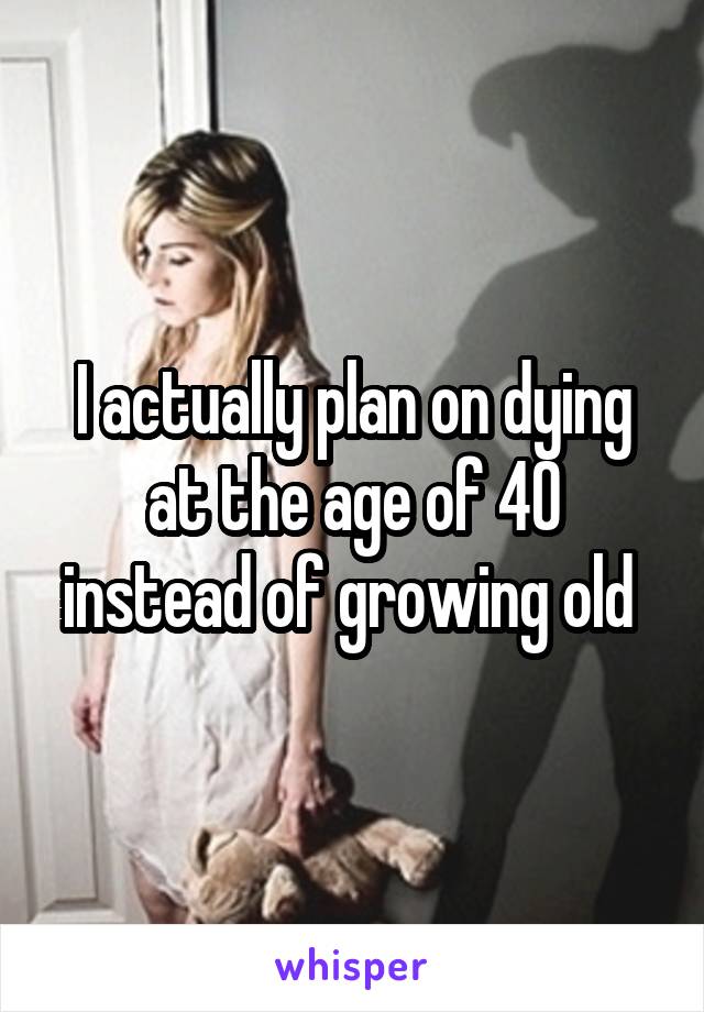 I actually plan on dying at the age of 40 instead of growing old 