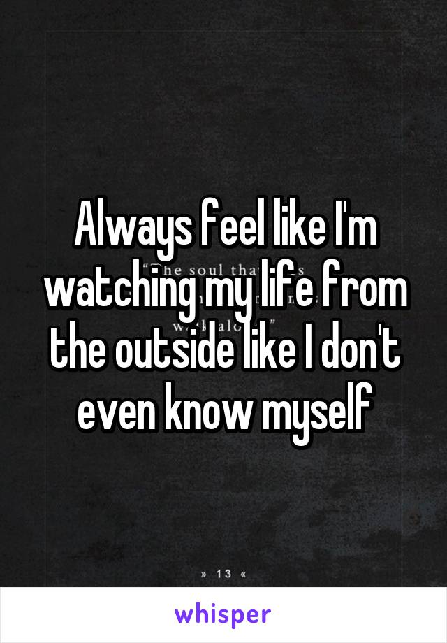 Always feel like I'm watching my life from the outside like I don't even know myself