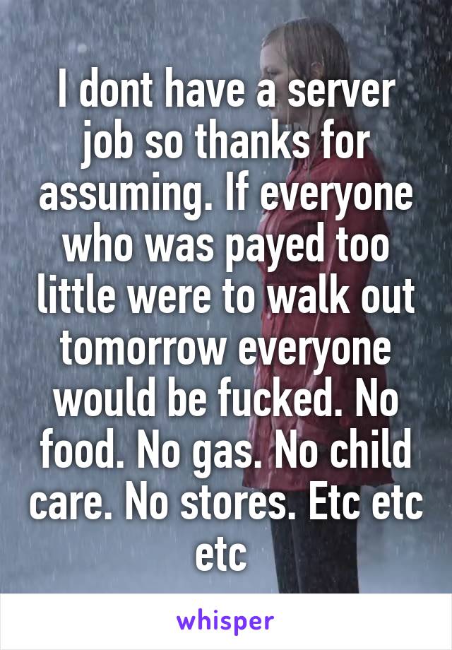 I dont have a server job so thanks for assuming. If everyone who was payed too little were to walk out tomorrow everyone would be fucked. No food. No gas. No child care. No stores. Etc etc etc 