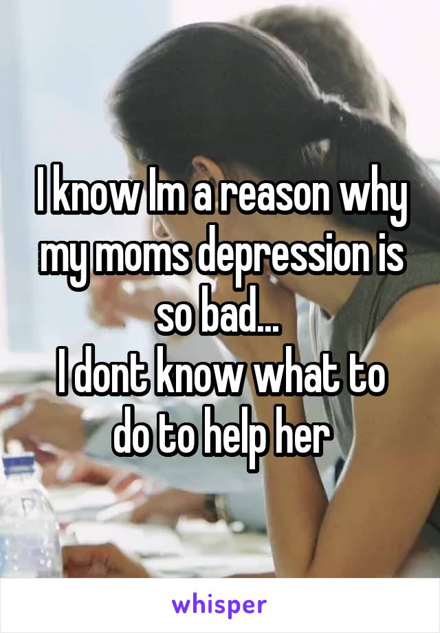 I know Im a reason why my moms depression is so bad... 
I dont know what to do to help her