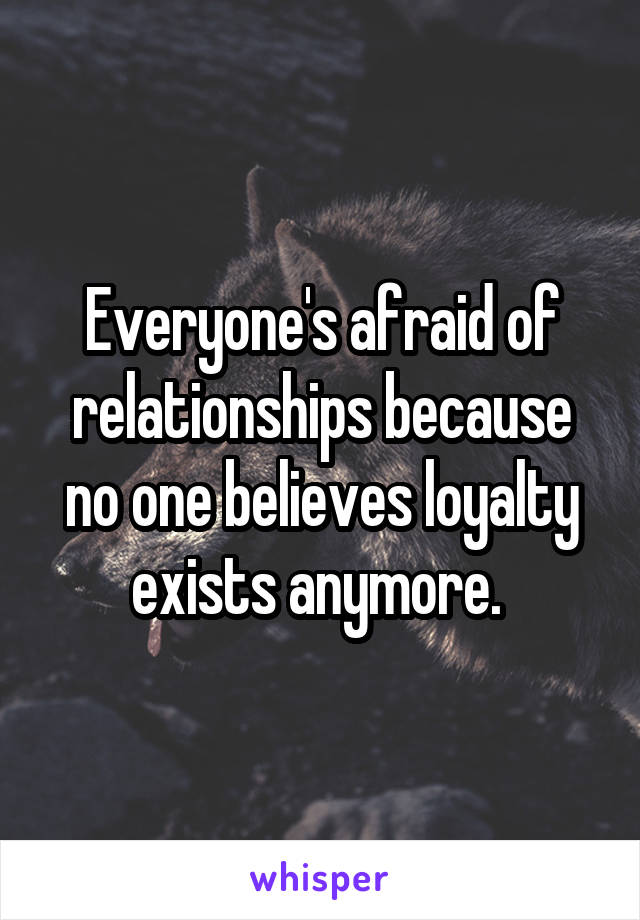 Everyone's afraid of relationships because no one believes loyalty exists anymore. 