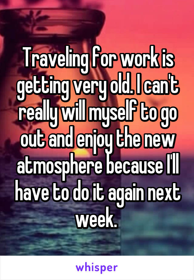 Traveling for work is getting very old. I can't really will myself to go out and enjoy the new atmosphere because I'll have to do it again next week. 