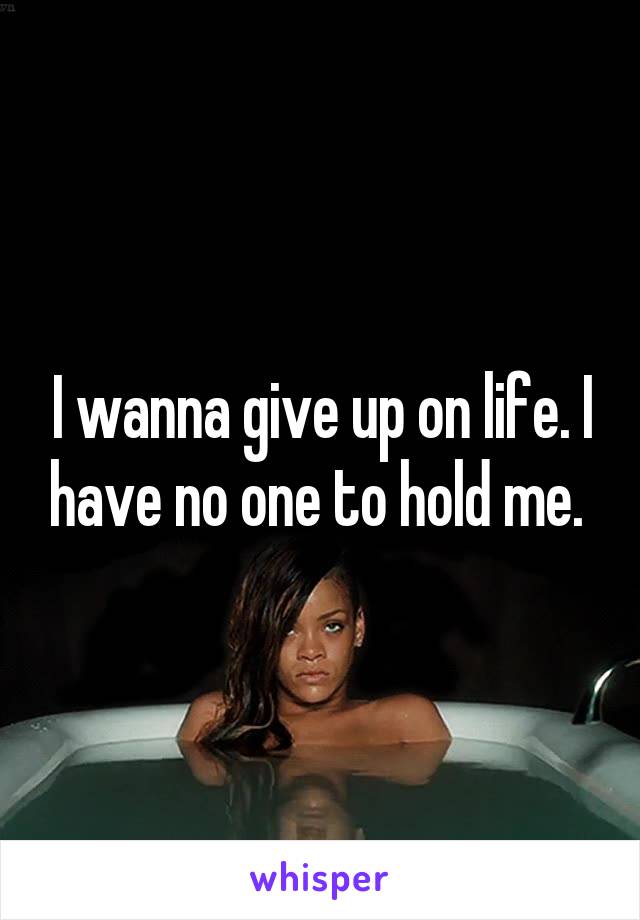 I wanna give up on life. I have no one to hold me. 