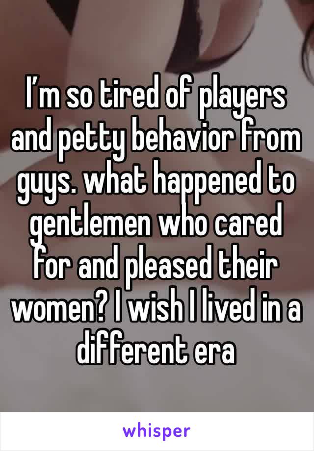 I’m so tired of players and petty behavior from guys. what happened to gentlemen who cared for and pleased their women? I wish I lived in a different era