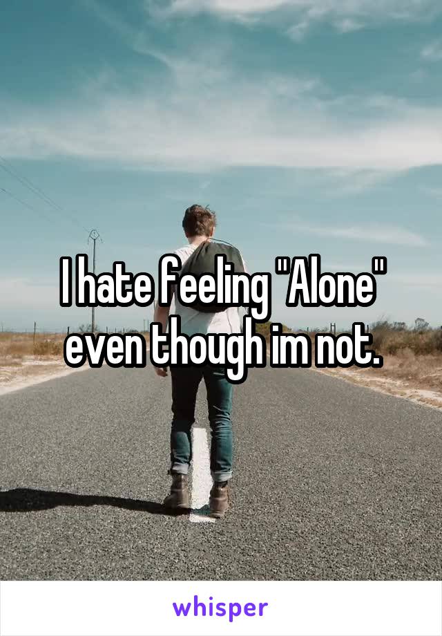 I hate feeling "Alone" even though im not.