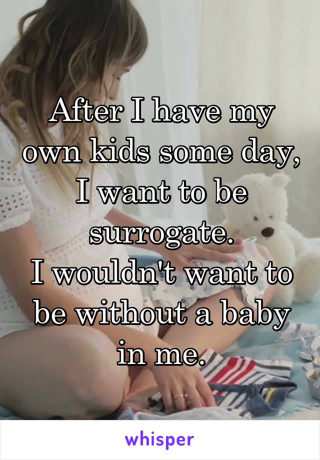 After I have my own kids some day, I want to be surrogate.
I wouldn't want to be without a baby in me.