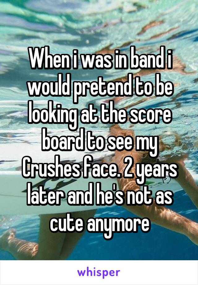 When i was in band i would pretend to be looking at the score board to see my Crushes face. 2 years later and he's not as cute anymore