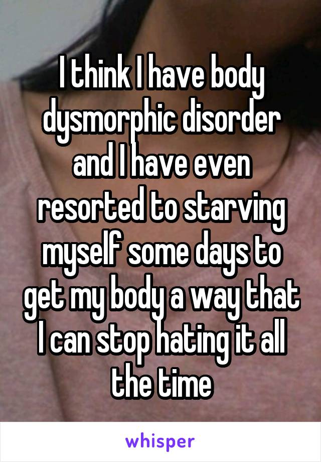 I think I have body dysmorphic disorder and I have even resorted to starving myself some days to get my body a way that I can stop hating it all the time