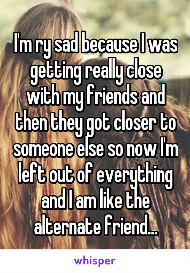 I'm ry sad because I was getting really close with my friends and then they got closer to someone else so now I'm left out of everything and I am like the alternate friend...