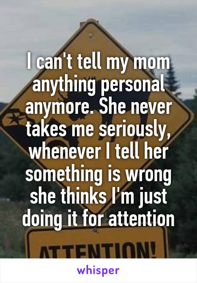 I can't tell my mom anything personal anymore. She never takes me seriously, whenever I tell her something is wrong she thinks I'm just doing it for attention