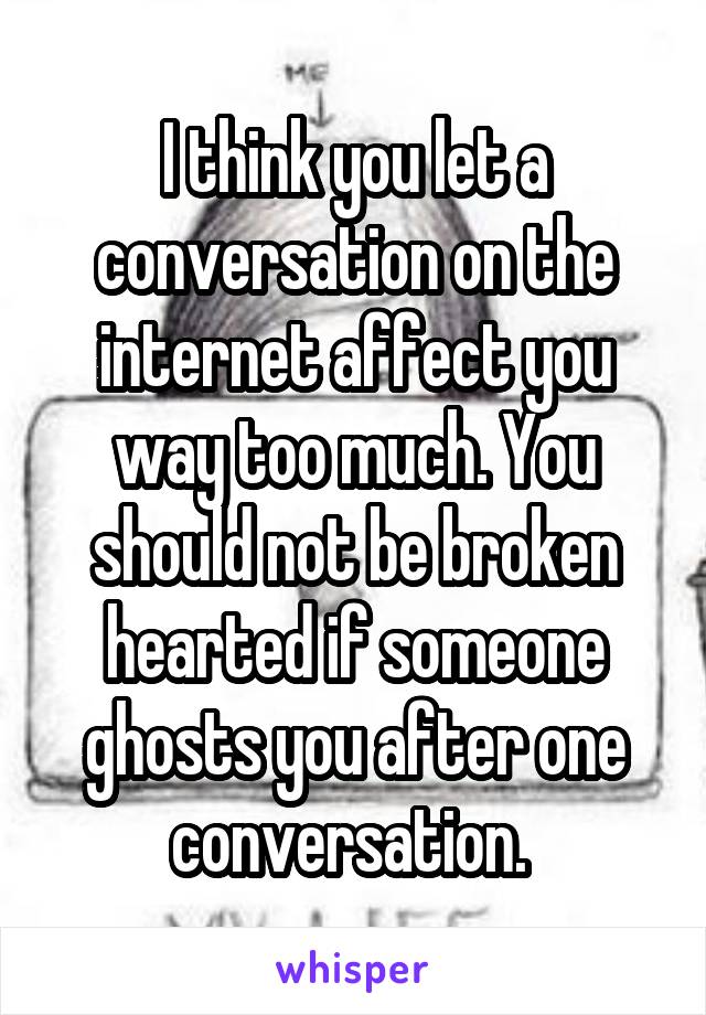 I think you let a conversation on the internet affect you way too much. You should not be broken hearted if someone ghosts you after one conversation. 