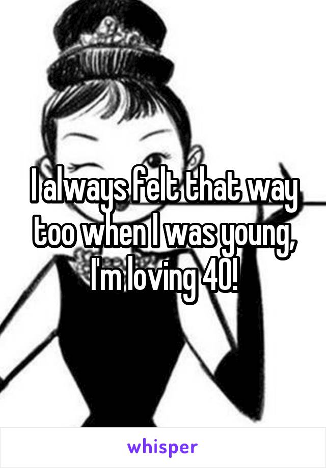 I always felt that way too when I was young, I'm loving 40!