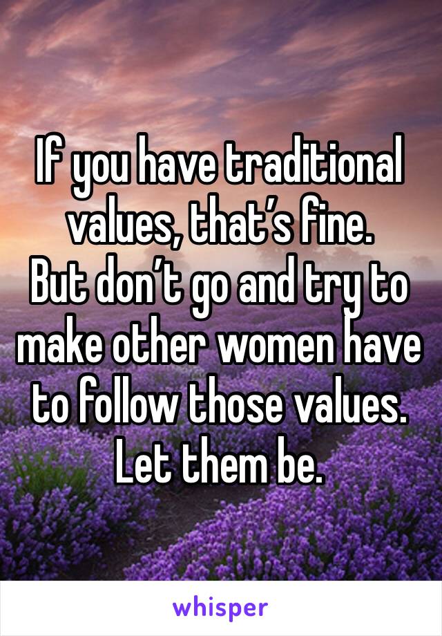 If you have traditional values, that’s fine. 
But don’t go and try to make other women have to follow those values. Let them be.