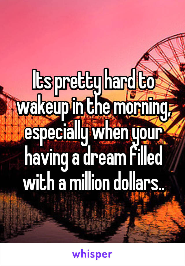 Its pretty hard to wakeup in the morning, especially when your having a dream filled with a million dollars..