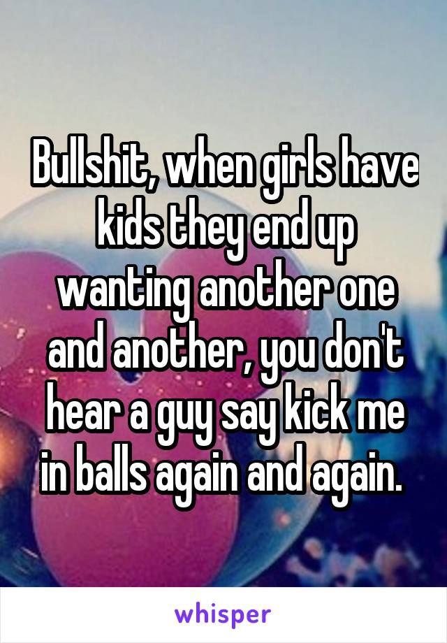 Bullshit, when girls have kids they end up wanting another one and another, you don't hear a guy say kick me in balls again and again. 