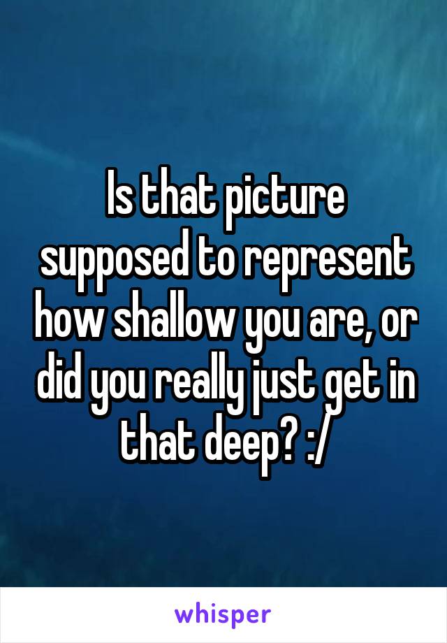 Is that picture supposed to represent how shallow you are, or did you really just get in that deep? :/