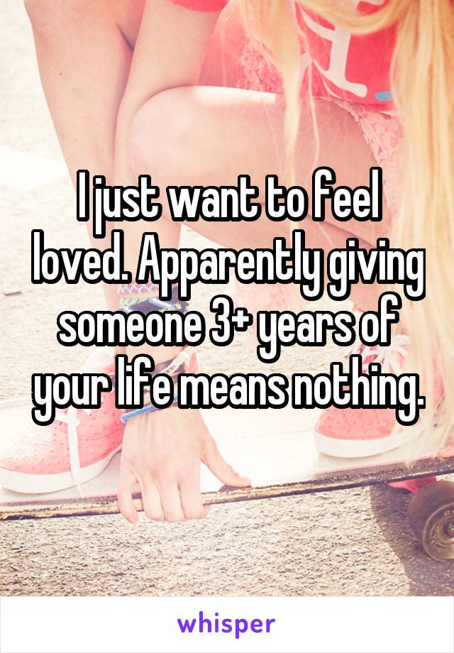 I just want to feel loved. Apparently giving someone 3+ years of your life means nothing. 