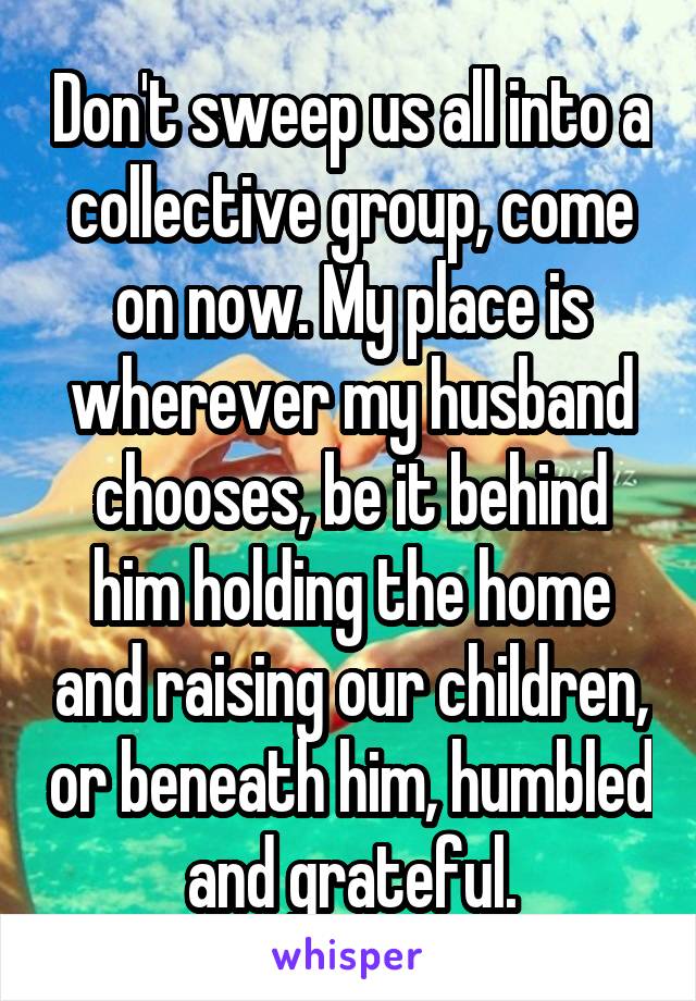 Don't sweep us all into a collective group, come on now. My place is wherever my husband chooses, be it behind him holding the home and raising our children, or beneath him, humbled and grateful.