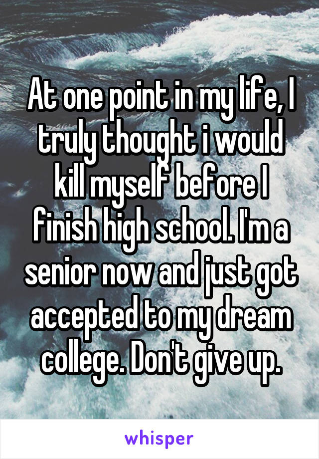 At one point in my life, I truly thought i would kill myself before I finish high school. I'm a senior now and just got accepted to my dream college. Don't give up.