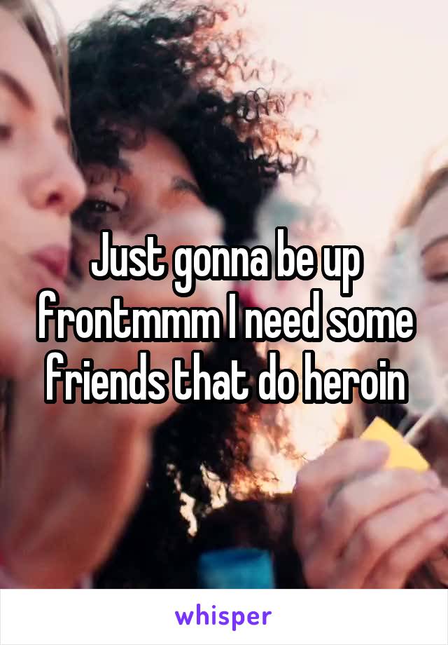 Just gonna be up frontmmm I need some friends that do heroin