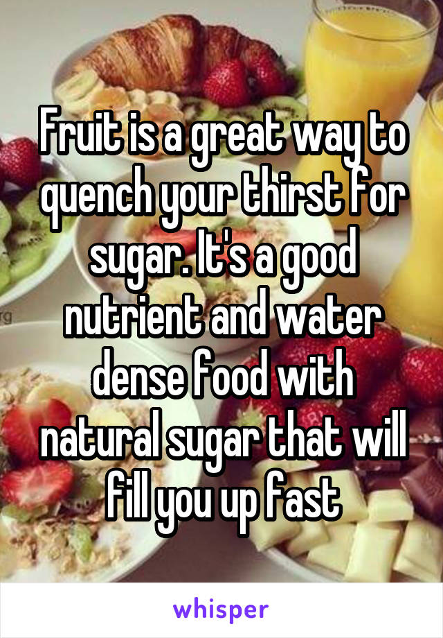 Fruit is a great way to quench your thirst for sugar. It's a good nutrient and water dense food with natural sugar that will fill you up fast