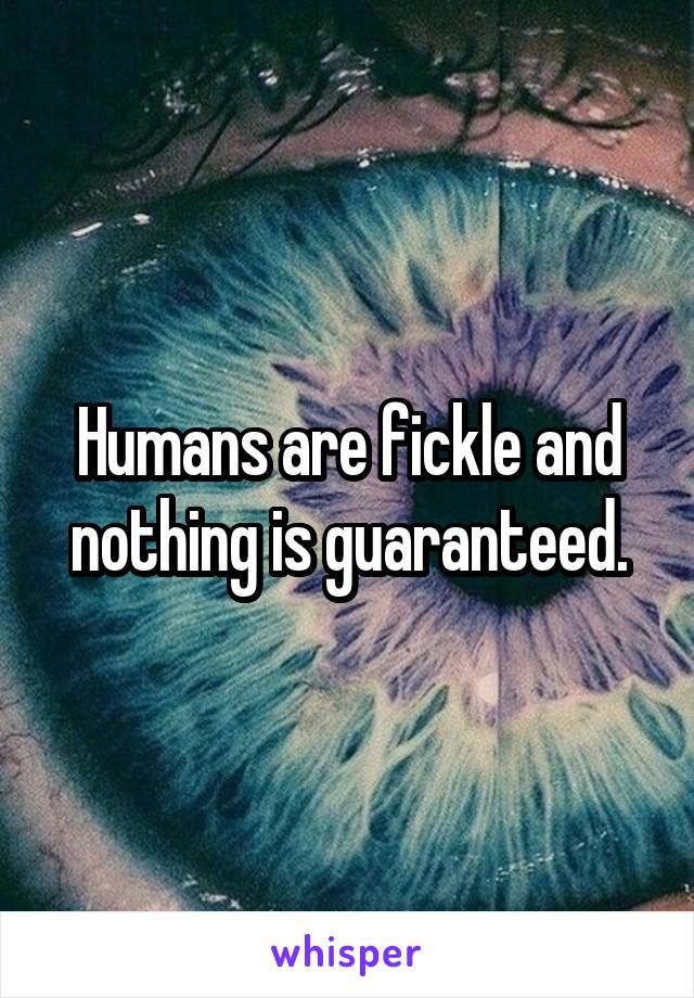 Humans are fickle and nothing is guaranteed.