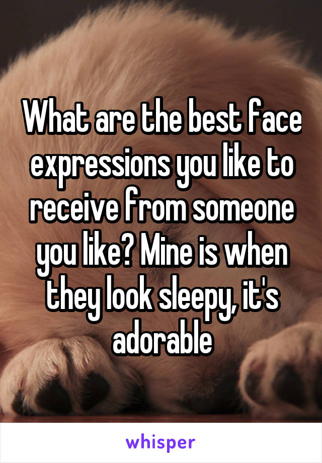 What are the best face expressions you like to receive from someone you like? Mine is when they look sleepy, it's adorable