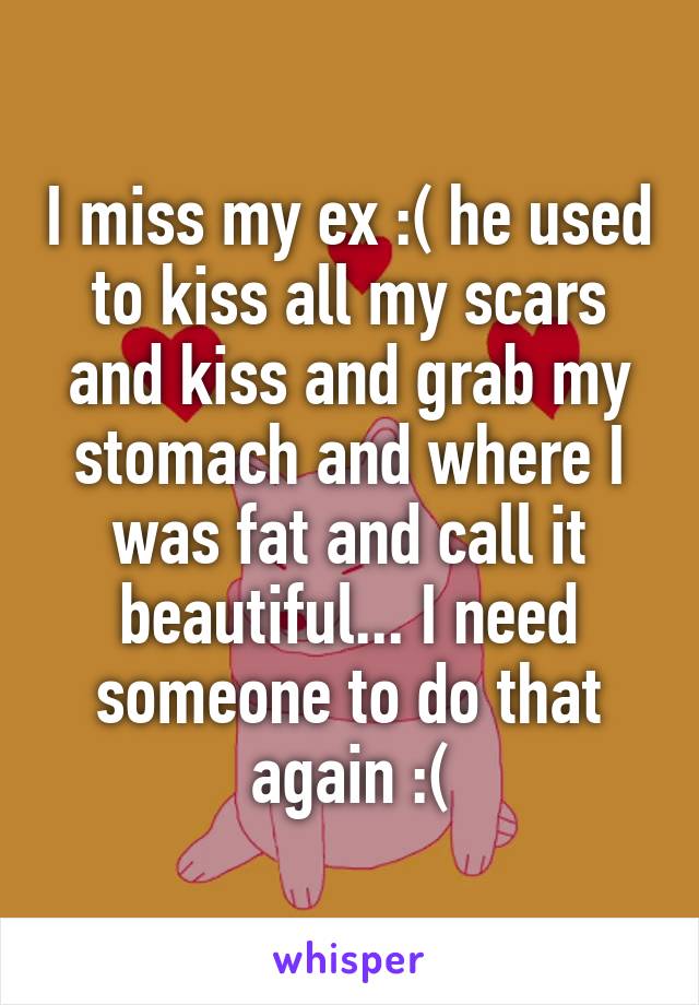 I miss my ex :( he used to kiss all my scars and kiss and grab my stomach and where I was fat and call it beautiful... I need someone to do that again :(