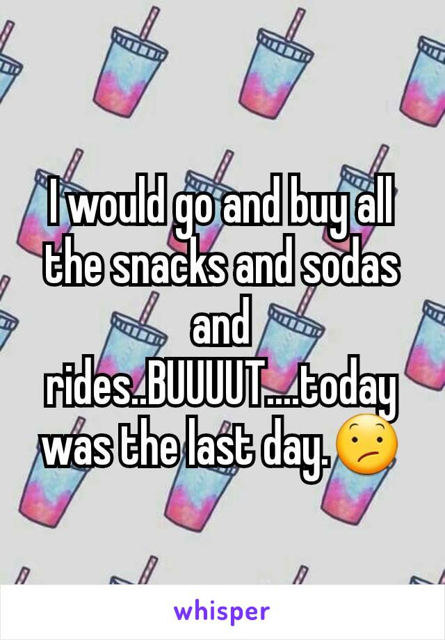 I would go and buy all the snacks and sodas and rides..BUUUUT....today was the last day.😕