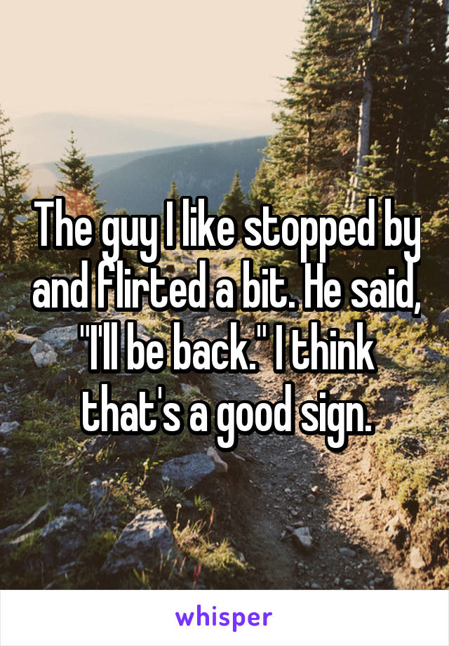 The guy I like stopped by and flirted a bit. He said, "I'll be back." I think that's a good sign.