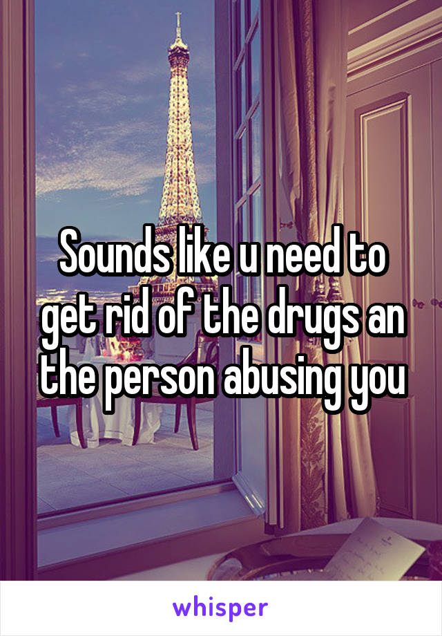 Sounds like u need to get rid of the drugs an the person abusing you