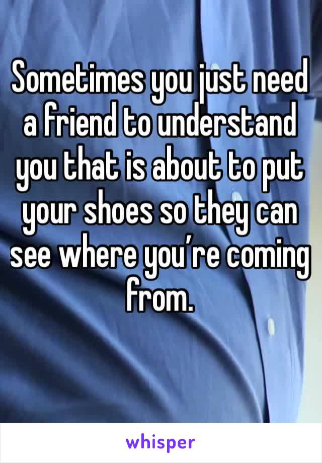 Sometimes you just need a friend to understand you that is about to put your shoes so they can see where you’re coming from.