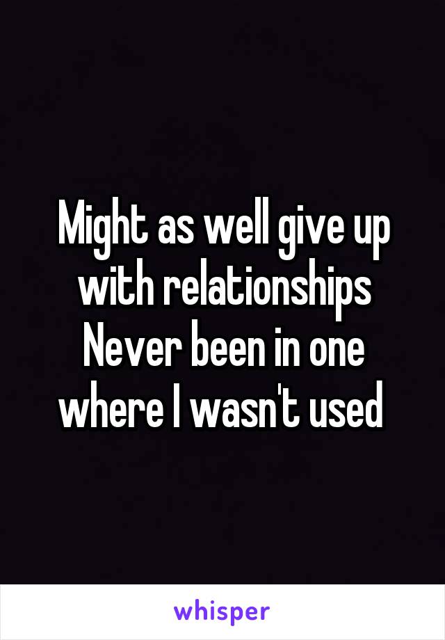 Might as well give up with relationships
Never been in one where I wasn't used 