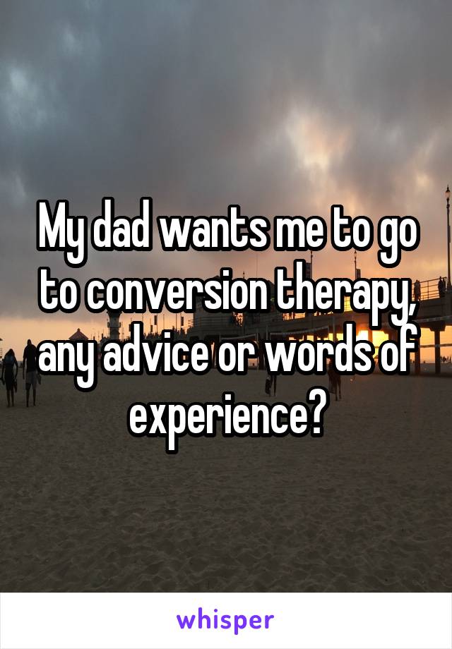 My dad wants me to go to conversion therapy, any advice or words of experience?