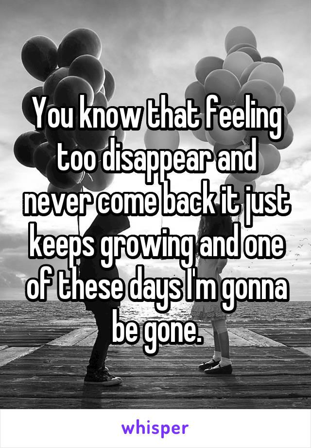 You know that feeling too disappear and never come back it just keeps growing and one of these days I'm gonna be gone.