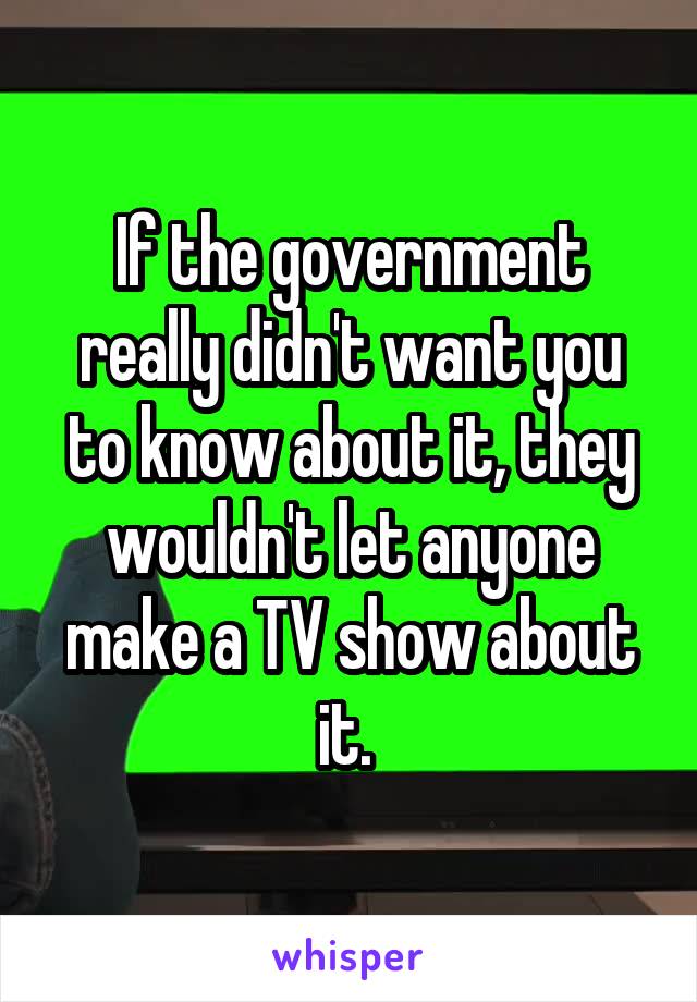 If the government really didn't want you to know about it, they wouldn't let anyone make a TV show about it. 