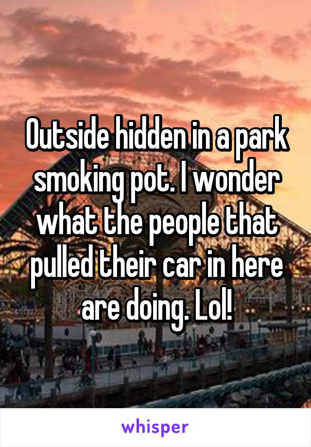 Outside hidden in a park smoking pot. I wonder what the people that pulled their car in here are doing. Lol!