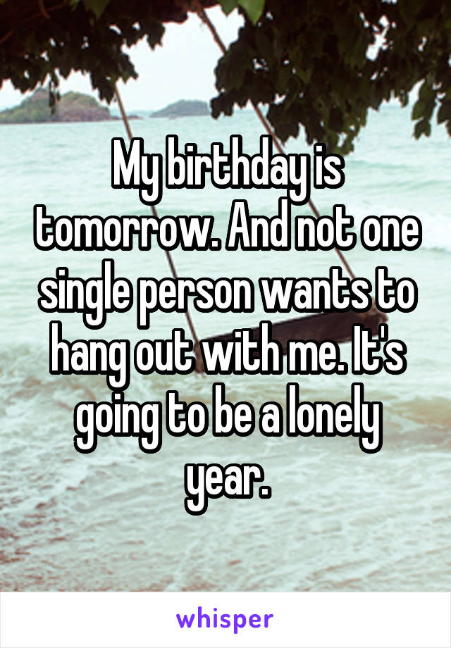 My birthday is tomorrow. And not one single person wants to hang out with me. It's going to be a lonely year.